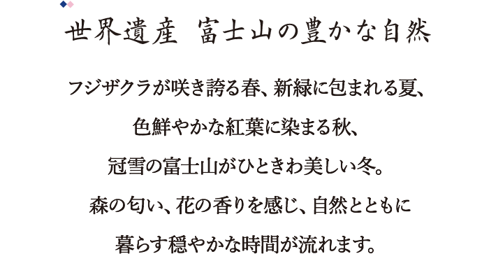 フジザクラが咲き誇る春、新緑に包まれる夏、色鮮やかな紅葉に染まる秋、冠雪の富士山がひときわ美しい冬。森の匂い、花の香りを感じ、自然とともに暮らす穏やかな時間が流れます。