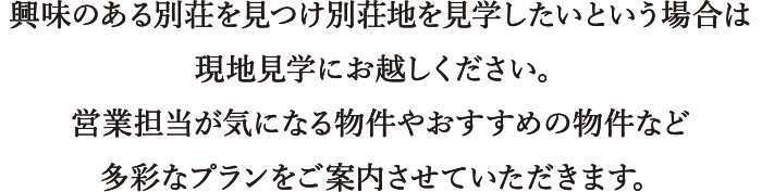 興味のある別荘を見つけ別荘地を見学したいという場合は現地見学会にお越し下さい。営業担当が気になる物件やおすすめ物件など多彩なプランをご案内させて頂きます。
